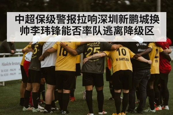 中超保级警报拉响深圳新鹏城换帅李玮锋能否率队逃离降级区