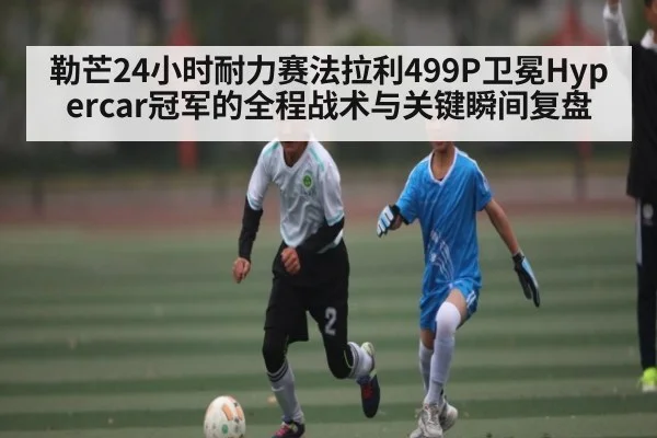 勒芒24小时耐力赛法拉利499P卫冕Hypercar冠军的全程战术与关键瞬间复盘