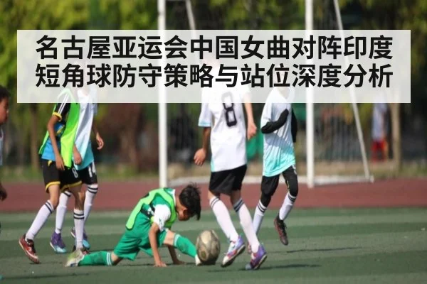 名古屋亚运会中国女曲对阵印度短角球防守策略与站位深度分析