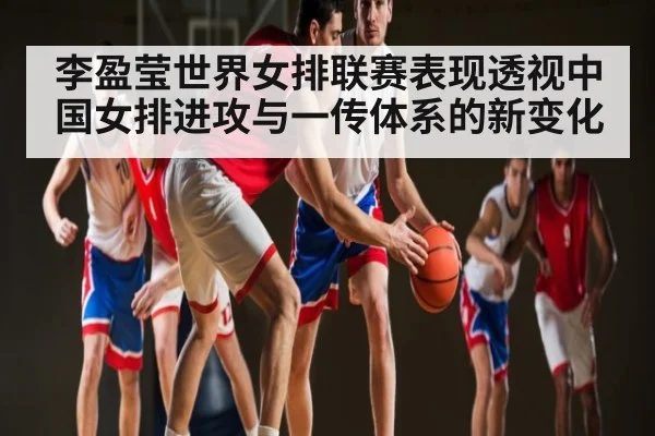 李盈莹世界女排联赛表现透视中国女排进攻与一传体系的新变化