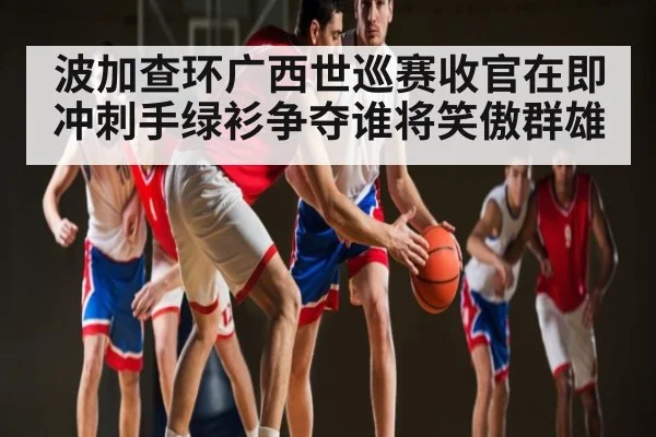 波加查环广西世巡赛收官在即 冲刺手绿衫争夺谁将笑傲群雄