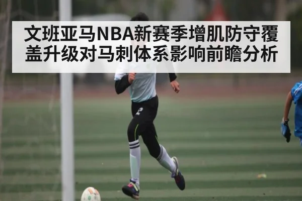 文班亚马NBA新赛季增肌防守覆盖升级对马刺体系影响前瞻分析