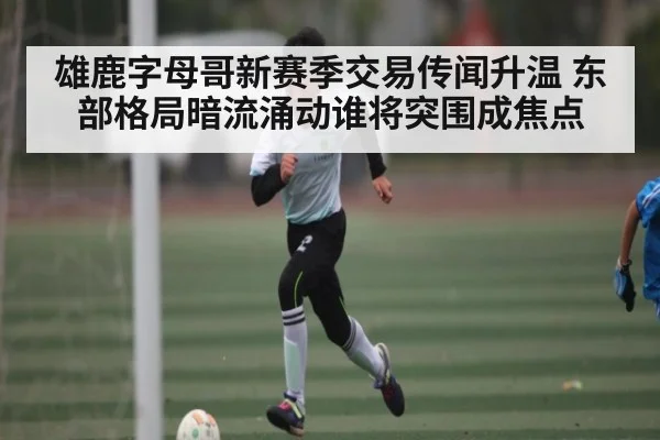 雄鹿字母哥新赛季交易传闻升温 东部格局暗流涌动谁将突围成焦点